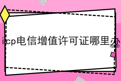 icp电信增值许可证哪里办 icp电信增值许可证哪里办
