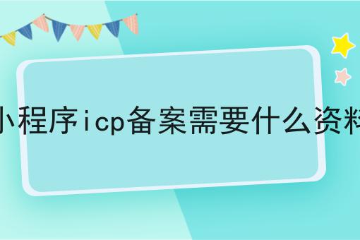 小程序icp备案需要什么资料是什么，小程序icp备案需要什么资料应该怎么做？