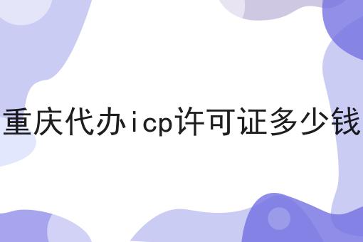 重庆代办icp许可证多少钱 重庆代办icp许可证多少钱