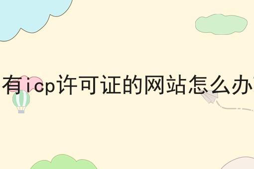 没有icp许可证的网站怎么办理怎么用？教你使用没有icp许可证的网站怎么办理