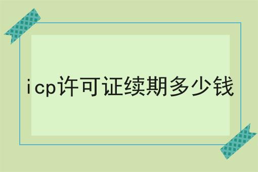 icp许可证续期多少钱一文详解