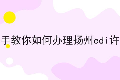 手把手教你如何办理扬州edi许可证 手把手教你如何办理扬州edi许可证