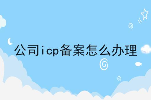 公司icp备案怎么办理