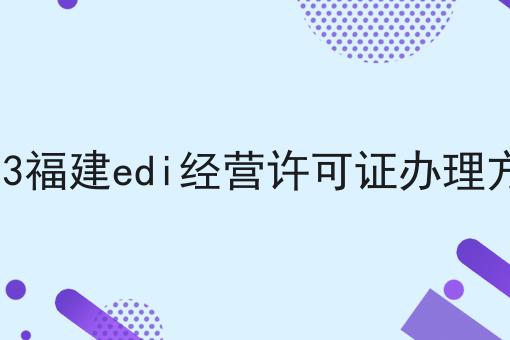 2023福建edi经营许可证办理方法 2023福建edi经营许可证办理方法
