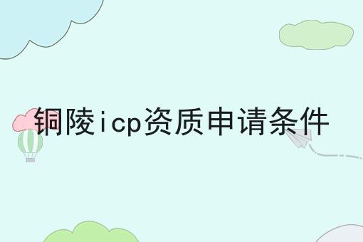 铜陵icp资质申请条件 铜陵icp资质申请条件