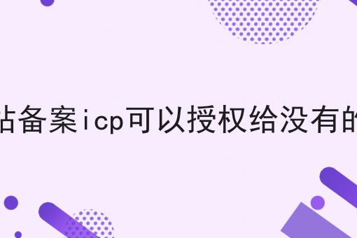其他网站备案icp可以授权给没有的网站吗