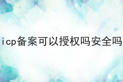 icp备案可以授权吗安全吗 icp备案可以授权吗安全吗