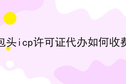 包头icp许可证代办如何收费，一文全解，确定不来看看？