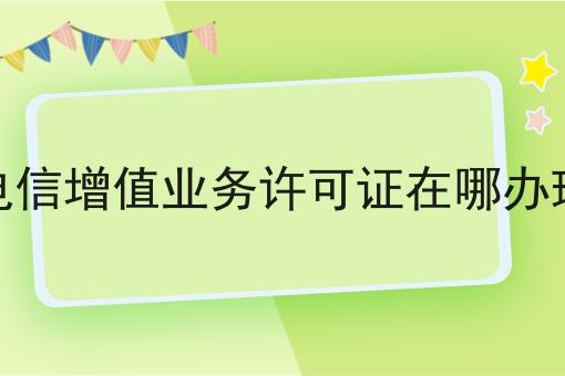 电信增值业务许可证在哪办理如何选？什么电信增值业务许可证在哪办理更划算？
