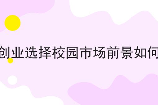 创业选择校园市场前景如何技巧汇总