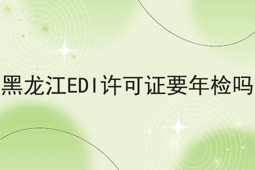 黑龙江EDI许可证要年检吗 黑龙江EDI许可证要年检吗