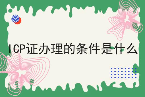ICP证办理的条件是什么，一对一为你解答！