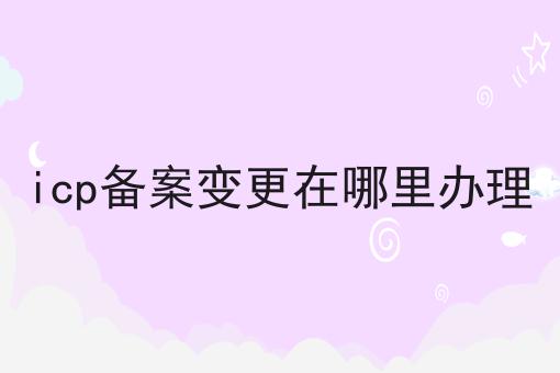 icp备案变更在哪里办理 icp备案变更在哪里办理