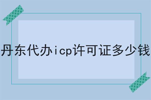 丹东代办icp许可证多少钱