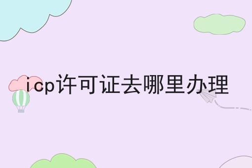 icp许可证去哪里办理是什么？你真的了解吗？