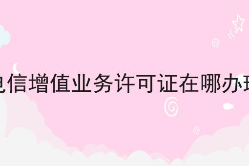电信增值业务许可证在哪办理 电信增值业务许可证在哪办理