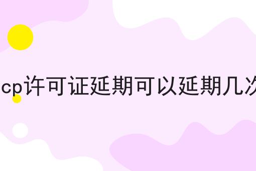 icp许可证延期可以延期几次 icp许可证延期可以延期几次