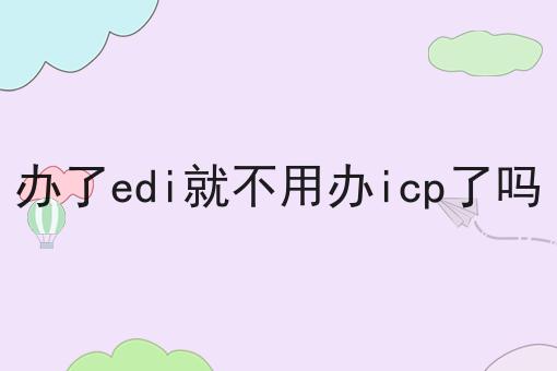办了edi就不用办icp了吗，办理攻略解读