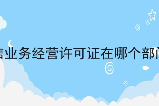 电信业务经营许可证在哪个部门办，速看！