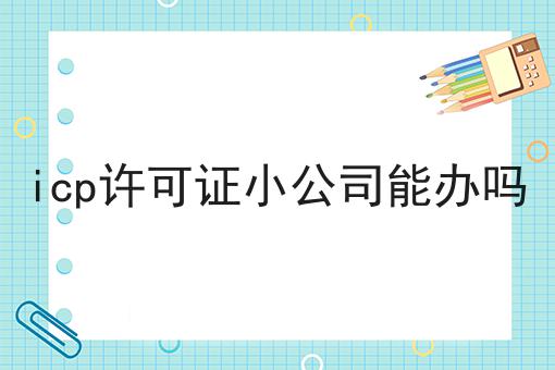 icp许可证小公司能办吗分享，看完让你茅塞顿开！