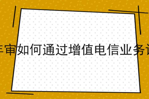 增值电信年审如何通过增值电信业务许可证检证 增值电信年审如何通过增值电信业务许可证检证