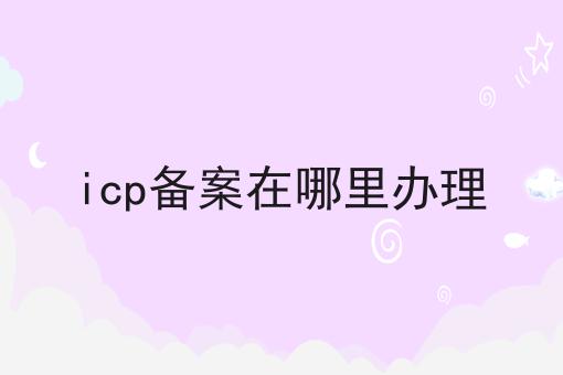 icp备案在哪里办理，办理见解分享