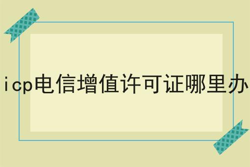 icp电信增值许可证哪里办，办理攻略详细说明