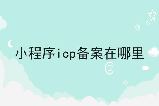 小程序icp备案在哪里，你想知道的都在这！