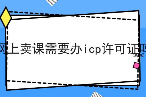 一篇文章让你学会网上卖课需要办icp许可证吗