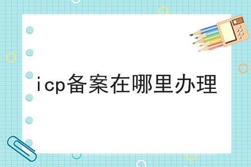 icp备案在哪里办理傻傻分不清楚，看完你就懂！