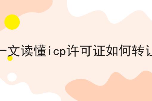 一文读懂icp许可证如何转让，你一定感兴趣！