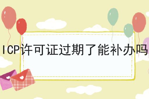 ICP许可证过期了能补办吗，我来告诉大家！