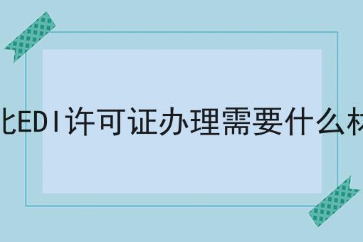 湖北EDI许可证办理需要什么材料 湖北EDI许可证办理需要什么材料
