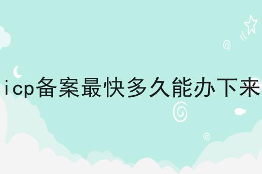 icp备案最快多久能办下来 icp备案最快多久能办下来