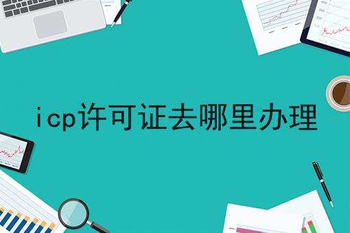 icp许可证去哪里办理是什么？你真的了解吗？