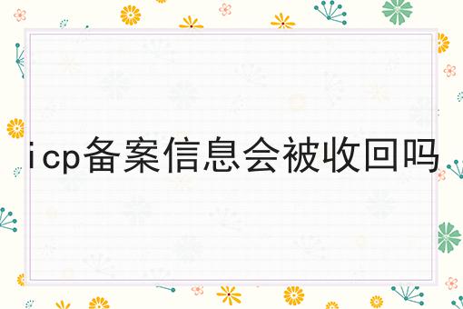 icp备案信息会被收回吗 icp备案信息会被收回吗