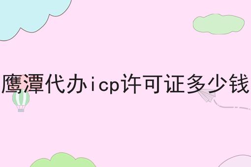 鹰潭代办icp许可证多少钱