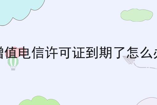 增值电信许可证到期了怎么办，新手须知！