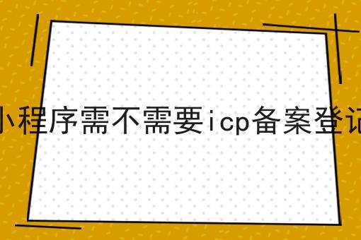 小程序需不需要icp备案登记 小程序需不需要icp备案登记