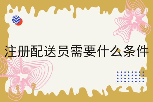 注册配送员需要什么条件的优势有哪些？