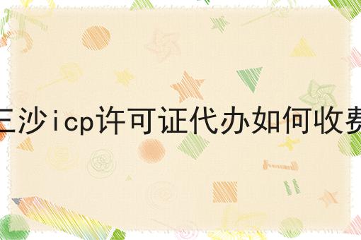 三沙icp许可证代办如何收费 三沙icp许可证代办如何收费