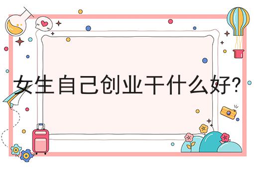 女生自己创业干什么好?