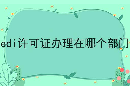 edi许可证办理在哪个部门 edi许可证办理在哪个部门