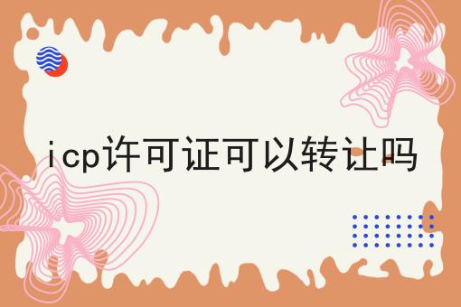 icp许可证可以转让吗 icp许可证可以转让吗