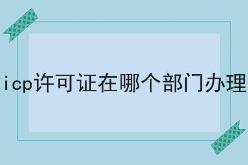 icp许可证在哪个部门办理 icp许可证在哪个部门办理