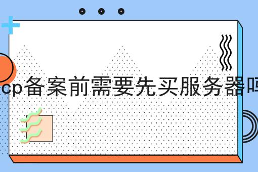 icp备案前需要先买服务器吗 icp备案前需要先买服务器吗