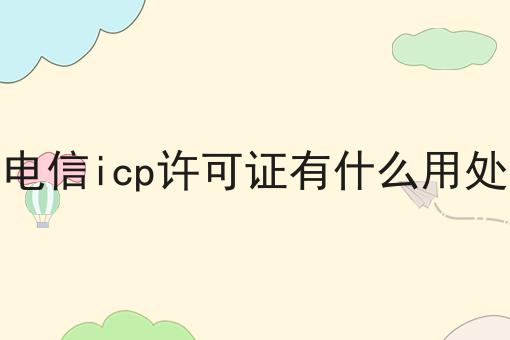 电信icp许可证有什么用处 电信icp许可证有什么用处