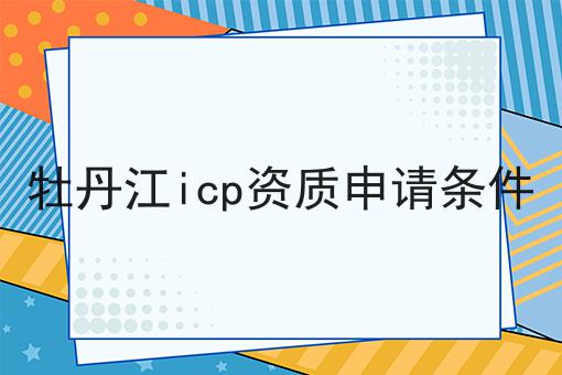 牡丹江icp资质申请条件 牡丹江icp资质申请条件