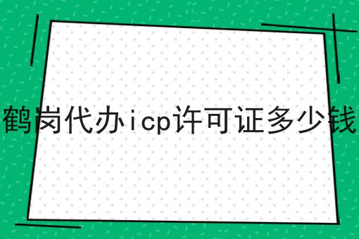 鹤岗代办icp许可证多少钱两分钟带你读懂！