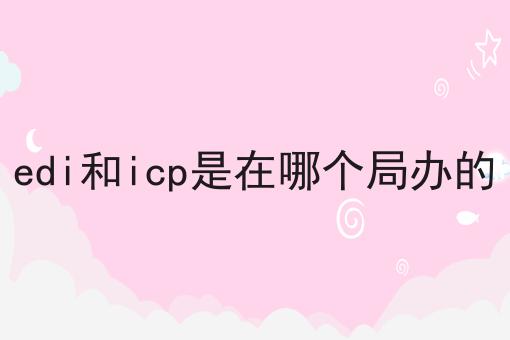 edi和icp是在哪个局办的|这一篇就够了